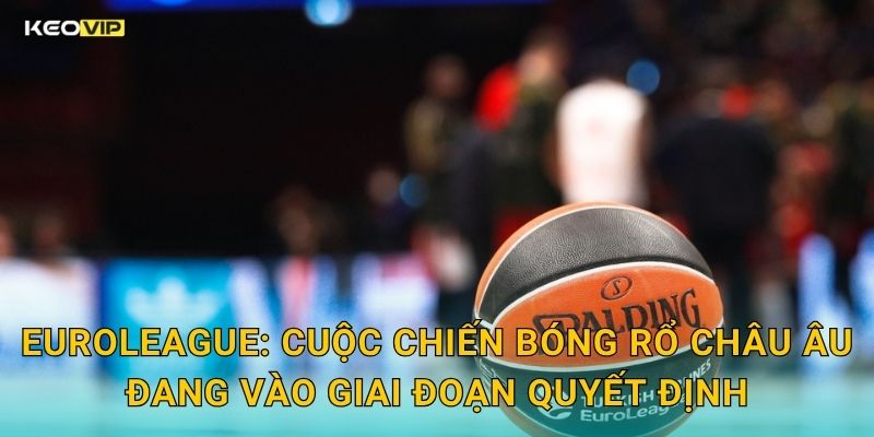 EuroLeague: Cuộc Chiến Bóng Rổ Châu Âu Đang Vào Giai Đoạn Quyết Định